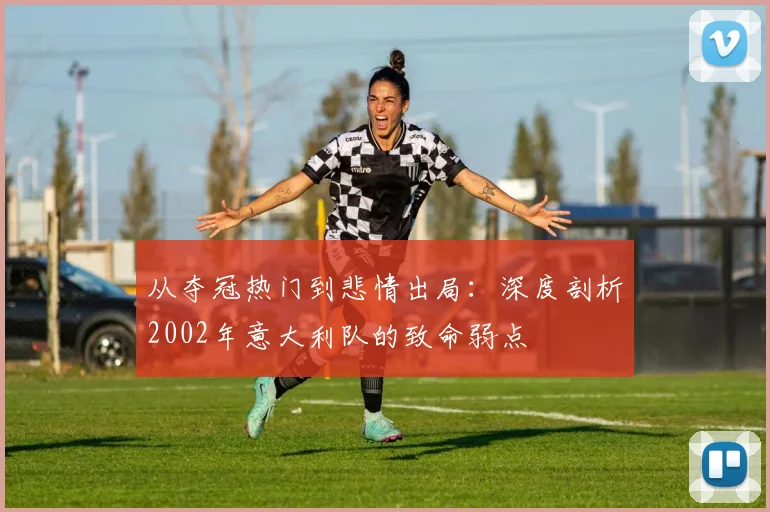 从夺冠热门到悲情出局:深度剖析2002年意大利队的致命弱点