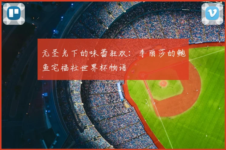 无圣光下的味蕾狂欢:李丽莎的鲍鱼宅福社世界杯物语
