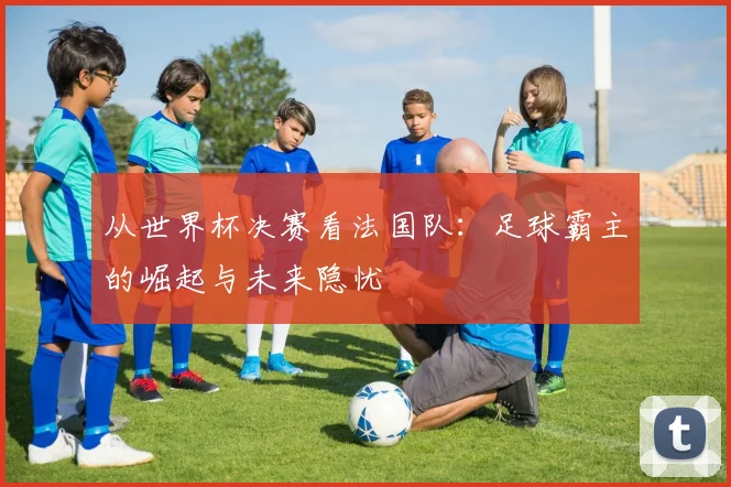 从世界杯决赛看法国队：足球霸主的崛起与未来隐忧