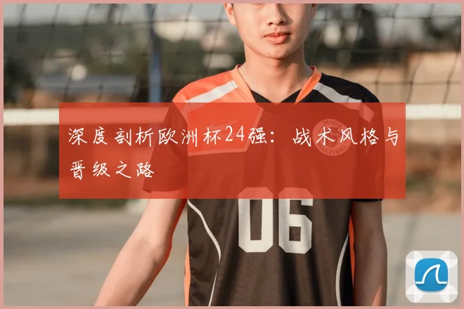 深度剖析欧洲杯24强：战术风格与晋级之路