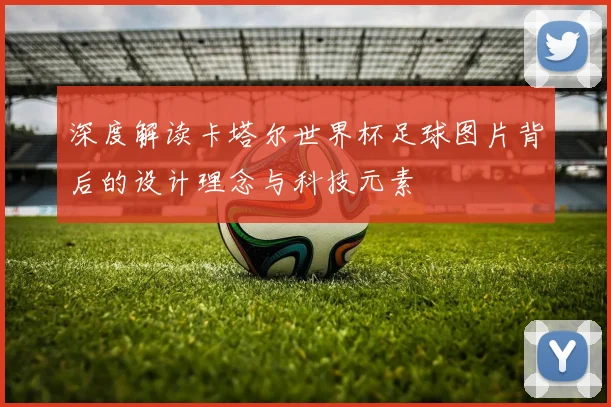 深度解读卡塔尔世界杯足球图片背后的设计理念与科技元素