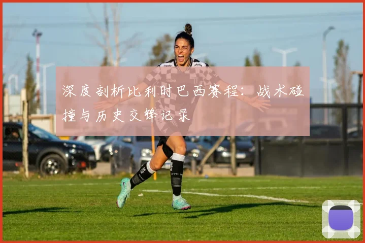 深度剖析比利时巴西赛程：战术碰撞与历史交锋记录