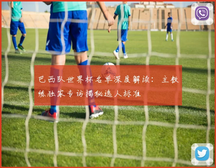 巴西队世界杯名单深度解读：主教练独家专访揭秘选人标准