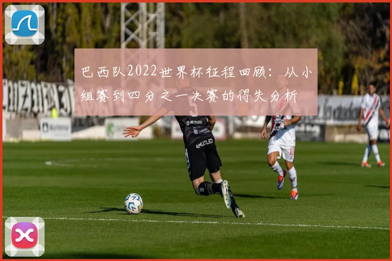 巴西队2022世界杯征程回顾：从小组赛到四分之一决赛的得失分析