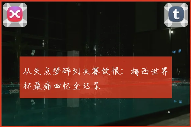 从失点梦碎到决赛饮恨:梅西世界杯最痛回忆全记录