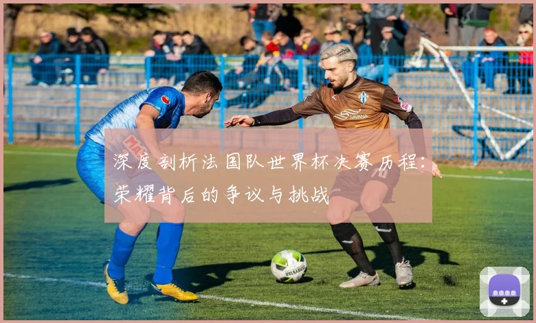 深度剖析法国队世界杯决赛历程：荣耀背后的争议与挑战