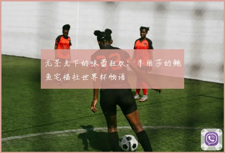 无圣光下的味蕾狂欢:李丽莎的鲍鱼宅福社世界杯物语