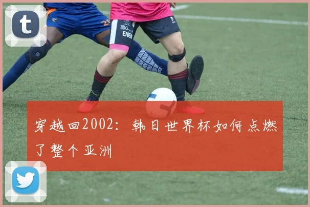 穿越回2002:韩日世界杯如何点燃了整个亚洲