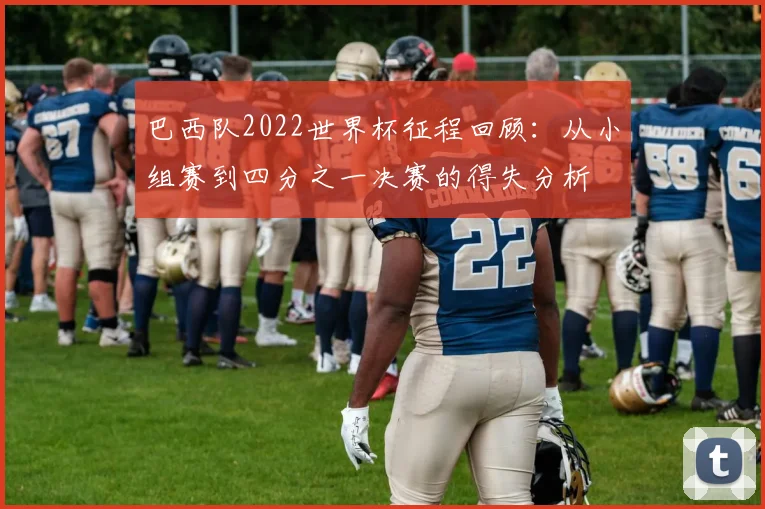 巴西队2022世界杯征程回顾：从小组赛到四分之一决赛的得失分析