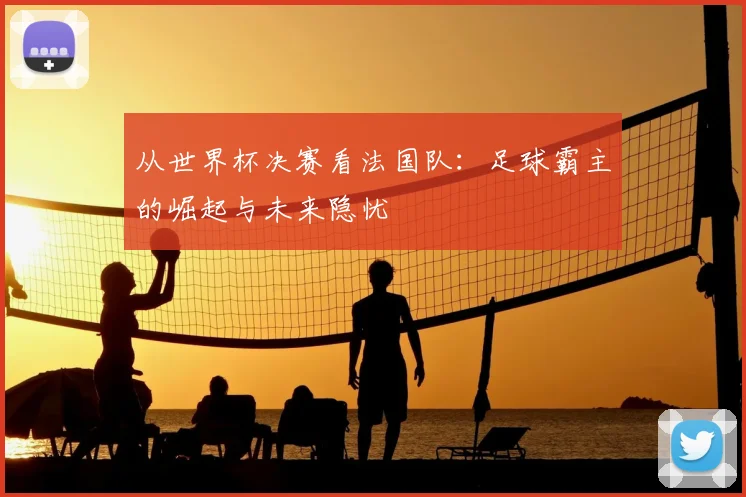 从世界杯决赛看法国队：足球霸主的崛起与未来隐忧